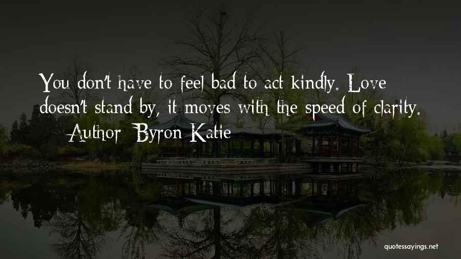 Byron Katie Quotes: You Don't Have To Feel Bad To Act Kindly. Love Doesn't Stand By, It Moves With The Speed Of Clarity.