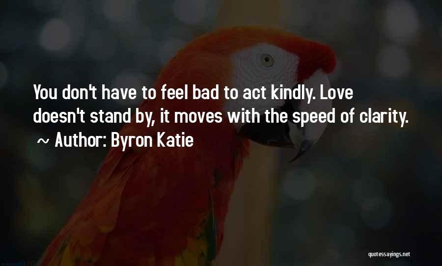 Byron Katie Quotes: You Don't Have To Feel Bad To Act Kindly. Love Doesn't Stand By, It Moves With The Speed Of Clarity.
