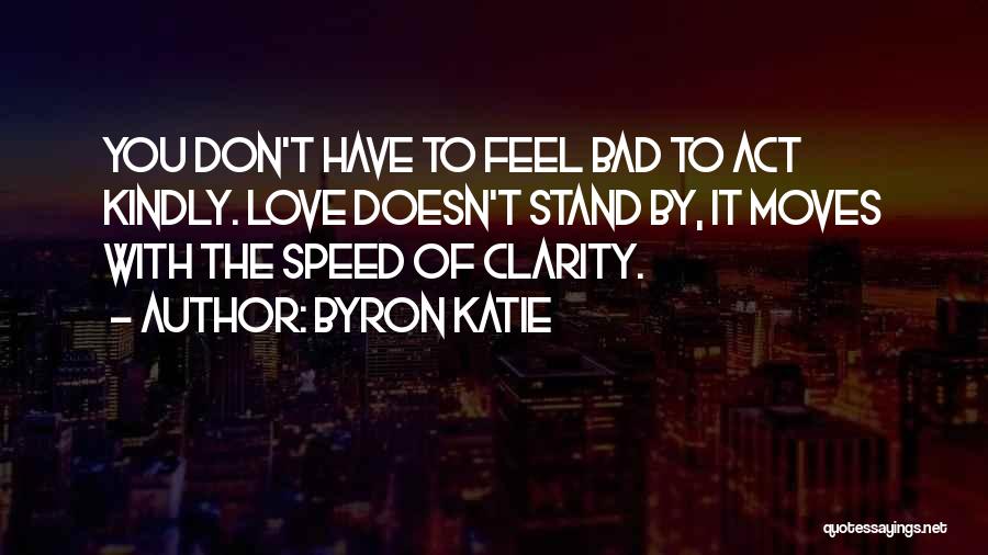 Byron Katie Quotes: You Don't Have To Feel Bad To Act Kindly. Love Doesn't Stand By, It Moves With The Speed Of Clarity.