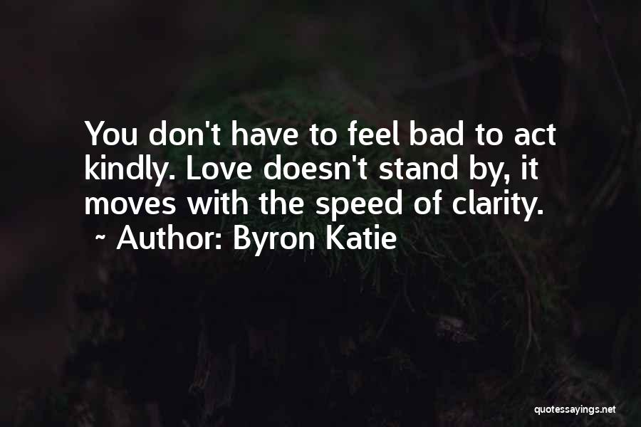Byron Katie Quotes: You Don't Have To Feel Bad To Act Kindly. Love Doesn't Stand By, It Moves With The Speed Of Clarity.