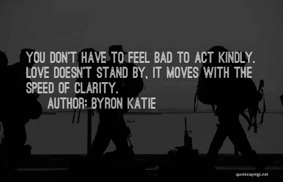 Byron Katie Quotes: You Don't Have To Feel Bad To Act Kindly. Love Doesn't Stand By, It Moves With The Speed Of Clarity.