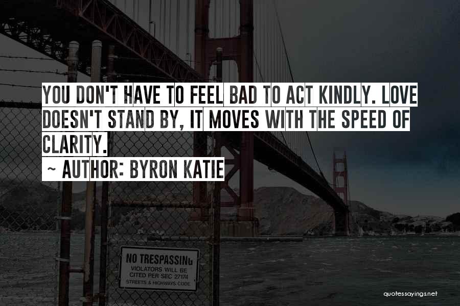 Byron Katie Quotes: You Don't Have To Feel Bad To Act Kindly. Love Doesn't Stand By, It Moves With The Speed Of Clarity.