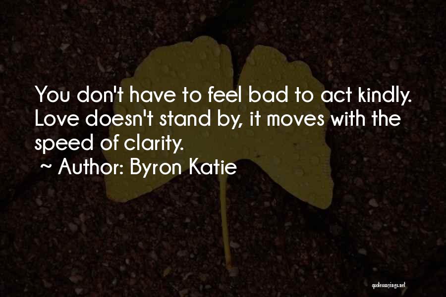 Byron Katie Quotes: You Don't Have To Feel Bad To Act Kindly. Love Doesn't Stand By, It Moves With The Speed Of Clarity.