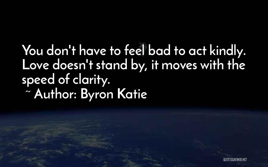 Byron Katie Quotes: You Don't Have To Feel Bad To Act Kindly. Love Doesn't Stand By, It Moves With The Speed Of Clarity.
