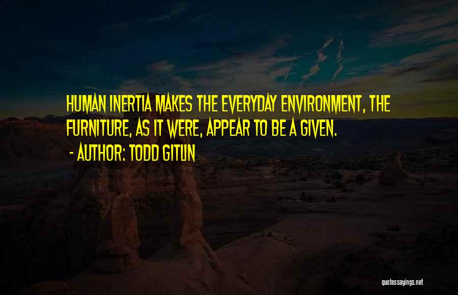 Todd Gitlin Quotes: Human Inertia Makes The Everyday Environment, The Furniture, As It Were, Appear To Be A Given.