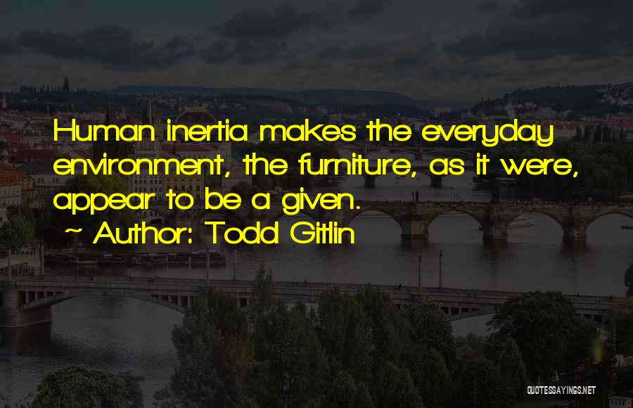 Todd Gitlin Quotes: Human Inertia Makes The Everyday Environment, The Furniture, As It Were, Appear To Be A Given.