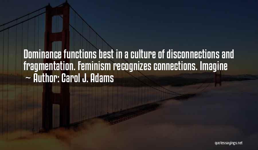 Carol J. Adams Quotes: Dominance Functions Best In A Culture Of Disconnections And Fragmentation. Feminism Recognizes Connections. Imagine