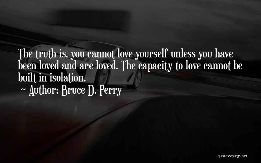 Bruce D. Perry Quotes: The Truth Is, You Cannot Love Yourself Unless You Have Been Loved And Are Loved. The Capacity To Love Cannot