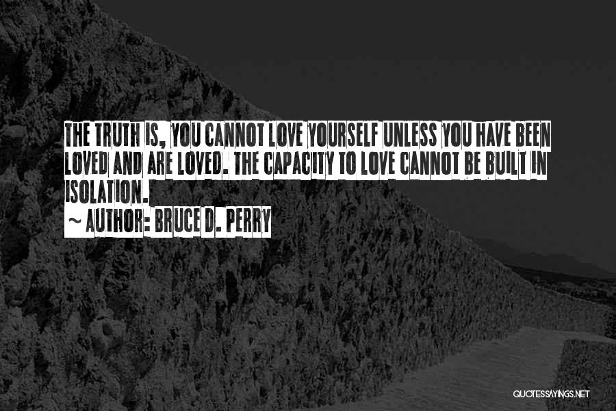 Bruce D. Perry Quotes: The Truth Is, You Cannot Love Yourself Unless You Have Been Loved And Are Loved. The Capacity To Love Cannot