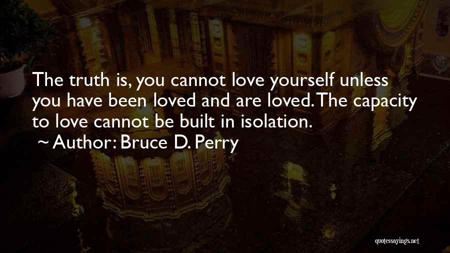 Bruce D. Perry Quotes: The Truth Is, You Cannot Love Yourself Unless You Have Been Loved And Are Loved. The Capacity To Love Cannot