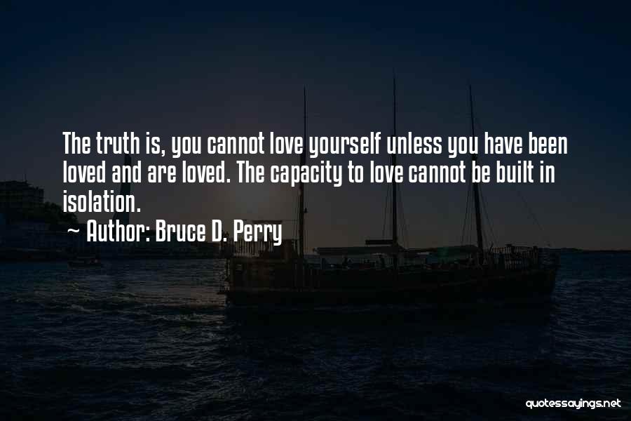 Bruce D. Perry Quotes: The Truth Is, You Cannot Love Yourself Unless You Have Been Loved And Are Loved. The Capacity To Love Cannot