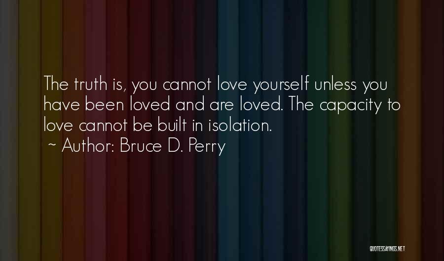 Bruce D. Perry Quotes: The Truth Is, You Cannot Love Yourself Unless You Have Been Loved And Are Loved. The Capacity To Love Cannot