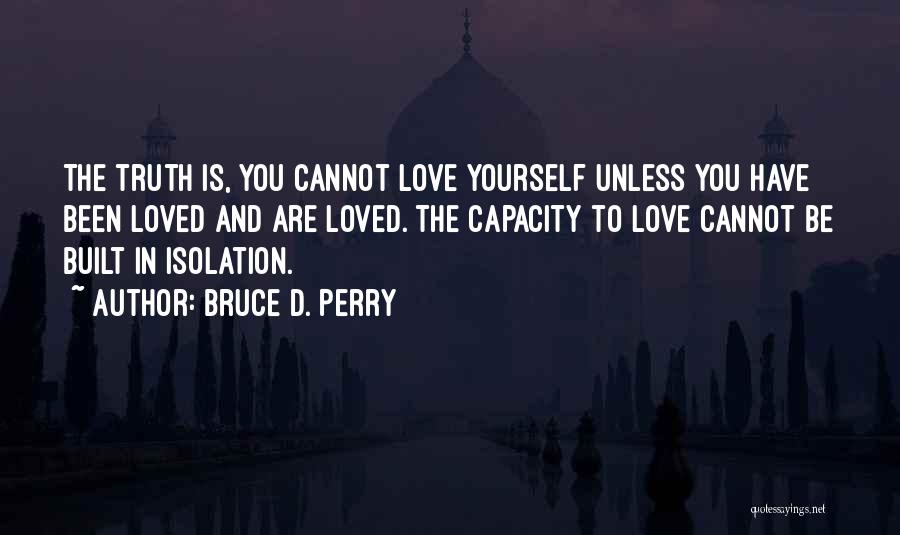 Bruce D. Perry Quotes: The Truth Is, You Cannot Love Yourself Unless You Have Been Loved And Are Loved. The Capacity To Love Cannot