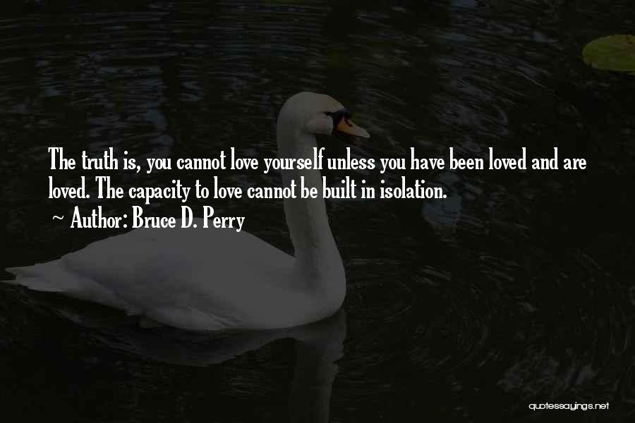 Bruce D. Perry Quotes: The Truth Is, You Cannot Love Yourself Unless You Have Been Loved And Are Loved. The Capacity To Love Cannot