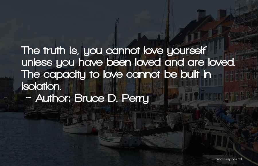 Bruce D. Perry Quotes: The Truth Is, You Cannot Love Yourself Unless You Have Been Loved And Are Loved. The Capacity To Love Cannot