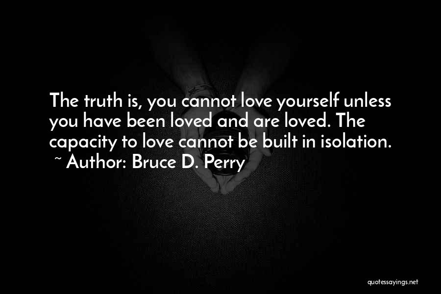 Bruce D. Perry Quotes: The Truth Is, You Cannot Love Yourself Unless You Have Been Loved And Are Loved. The Capacity To Love Cannot