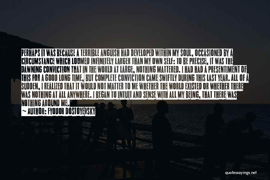 Fyodor Dostoyevsky Quotes: Perhaps It Was Because A Terrible Anguish Had Developed Within My Soul, Occasioned By A Circumstance Which Loomed Infinitely Larger