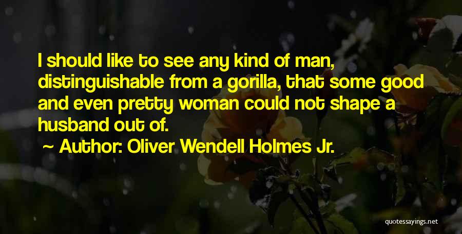 Oliver Wendell Holmes Jr. Quotes: I Should Like To See Any Kind Of Man, Distinguishable From A Gorilla, That Some Good And Even Pretty Woman