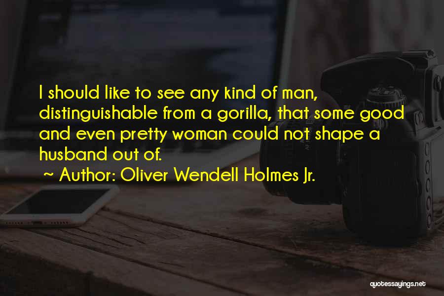 Oliver Wendell Holmes Jr. Quotes: I Should Like To See Any Kind Of Man, Distinguishable From A Gorilla, That Some Good And Even Pretty Woman