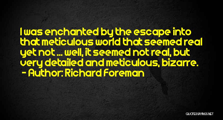 Richard Foreman Quotes: I Was Enchanted By The Escape Into That Meticulous World That Seemed Real Yet Not ... Well, It Seemed Not