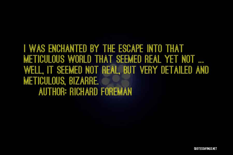 Richard Foreman Quotes: I Was Enchanted By The Escape Into That Meticulous World That Seemed Real Yet Not ... Well, It Seemed Not