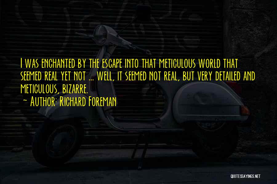 Richard Foreman Quotes: I Was Enchanted By The Escape Into That Meticulous World That Seemed Real Yet Not ... Well, It Seemed Not