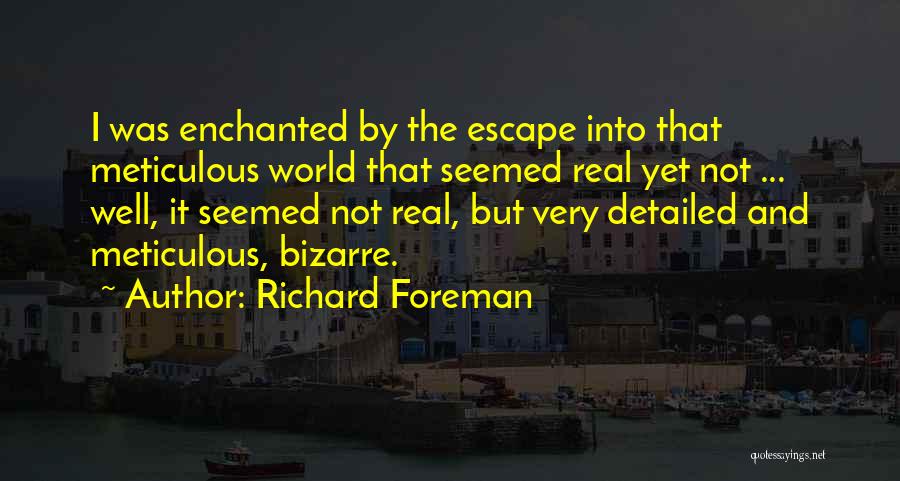Richard Foreman Quotes: I Was Enchanted By The Escape Into That Meticulous World That Seemed Real Yet Not ... Well, It Seemed Not
