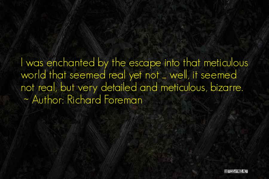 Richard Foreman Quotes: I Was Enchanted By The Escape Into That Meticulous World That Seemed Real Yet Not ... Well, It Seemed Not