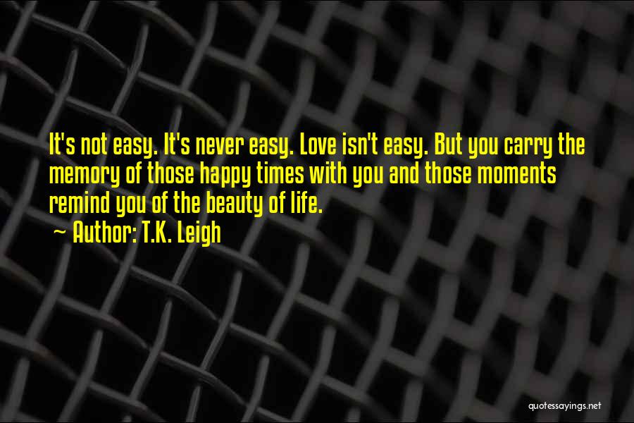 T.K. Leigh Quotes: It's Not Easy. It's Never Easy. Love Isn't Easy. But You Carry The Memory Of Those Happy Times With You