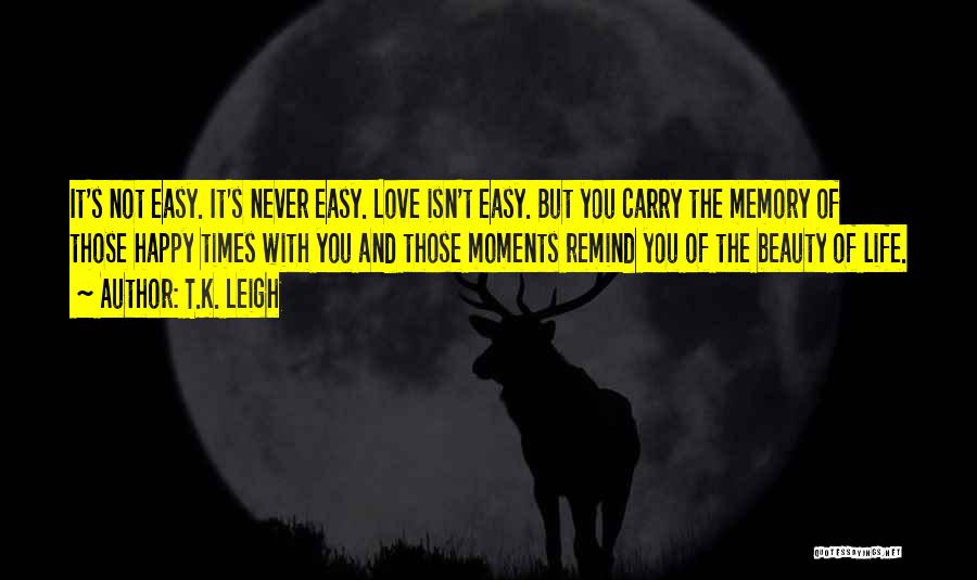 T.K. Leigh Quotes: It's Not Easy. It's Never Easy. Love Isn't Easy. But You Carry The Memory Of Those Happy Times With You