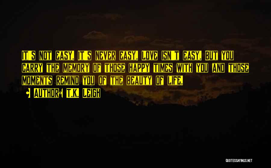 T.K. Leigh Quotes: It's Not Easy. It's Never Easy. Love Isn't Easy. But You Carry The Memory Of Those Happy Times With You