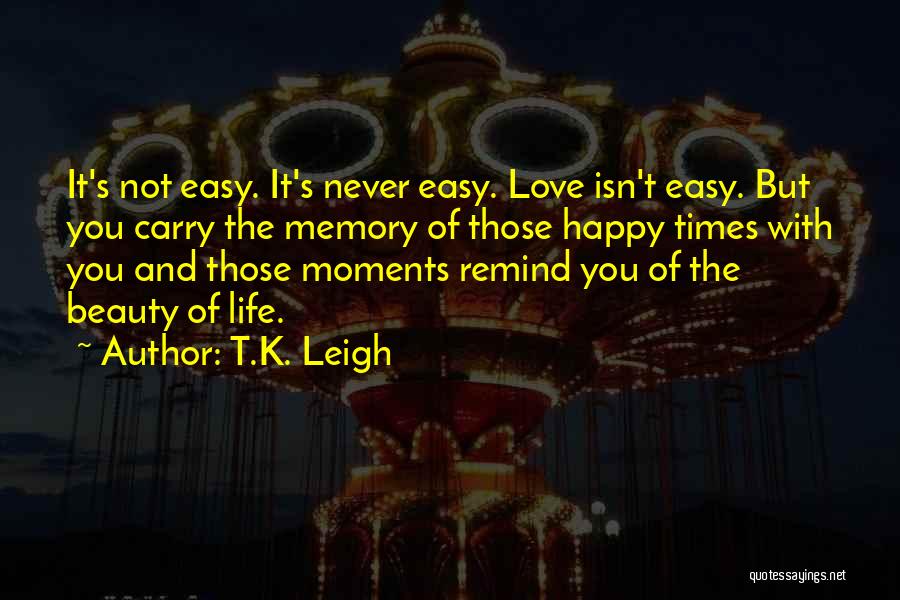 T.K. Leigh Quotes: It's Not Easy. It's Never Easy. Love Isn't Easy. But You Carry The Memory Of Those Happy Times With You