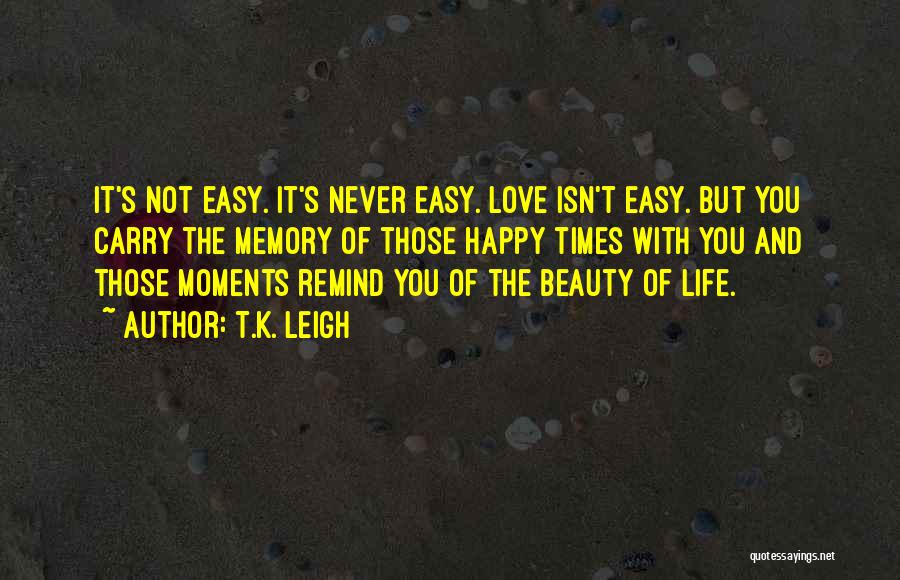 T.K. Leigh Quotes: It's Not Easy. It's Never Easy. Love Isn't Easy. But You Carry The Memory Of Those Happy Times With You