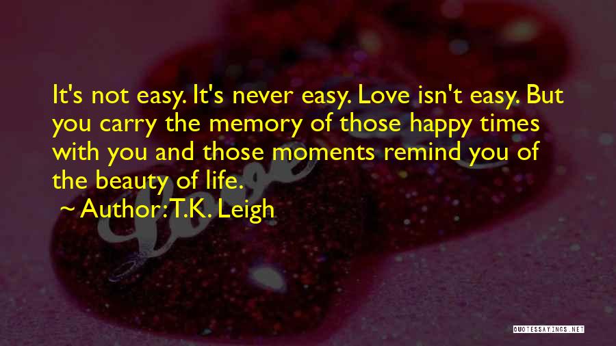 T.K. Leigh Quotes: It's Not Easy. It's Never Easy. Love Isn't Easy. But You Carry The Memory Of Those Happy Times With You