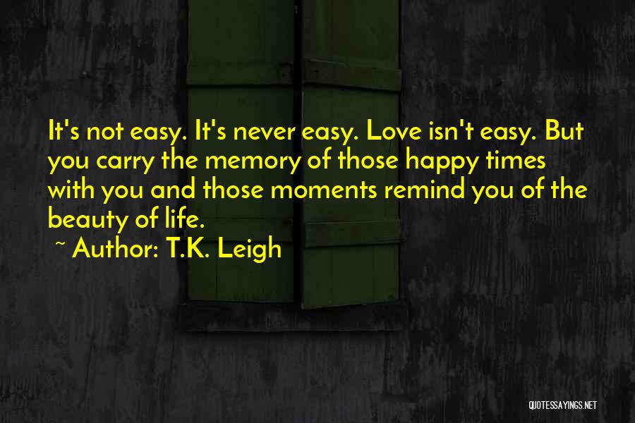 T.K. Leigh Quotes: It's Not Easy. It's Never Easy. Love Isn't Easy. But You Carry The Memory Of Those Happy Times With You