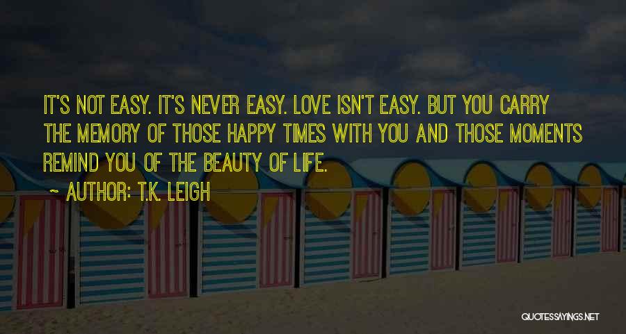 T.K. Leigh Quotes: It's Not Easy. It's Never Easy. Love Isn't Easy. But You Carry The Memory Of Those Happy Times With You