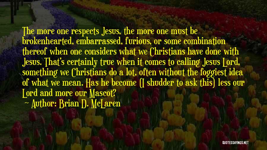 Brian D. McLaren Quotes: The More One Respects Jesus, The More One Must Be Brokenhearted, Embarrassed, Furious, Or Some Combination Thereof When One Considers