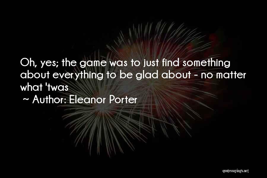 Eleanor Porter Quotes: Oh, Yes; The Game Was To Just Find Something About Everything To Be Glad About - No Matter What 'twas