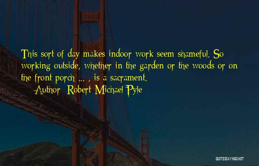 Robert Michael Pyle Quotes: This Sort Of Day Makes Indoor Work Seem Shameful. So Working Outside, Whether In The Garden Or The Woods Or