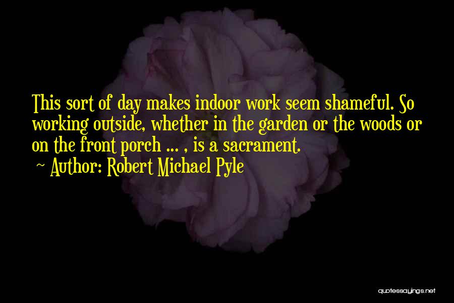 Robert Michael Pyle Quotes: This Sort Of Day Makes Indoor Work Seem Shameful. So Working Outside, Whether In The Garden Or The Woods Or