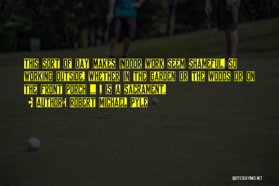 Robert Michael Pyle Quotes: This Sort Of Day Makes Indoor Work Seem Shameful. So Working Outside, Whether In The Garden Or The Woods Or