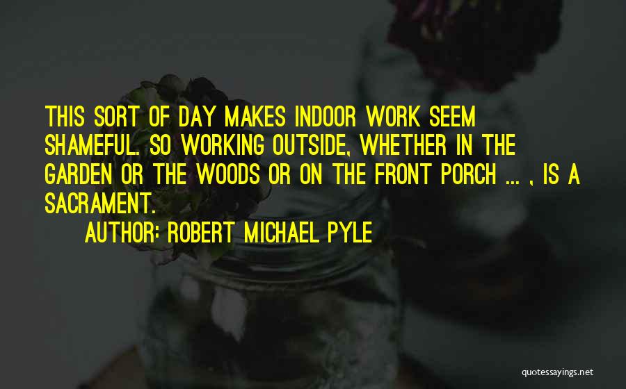 Robert Michael Pyle Quotes: This Sort Of Day Makes Indoor Work Seem Shameful. So Working Outside, Whether In The Garden Or The Woods Or