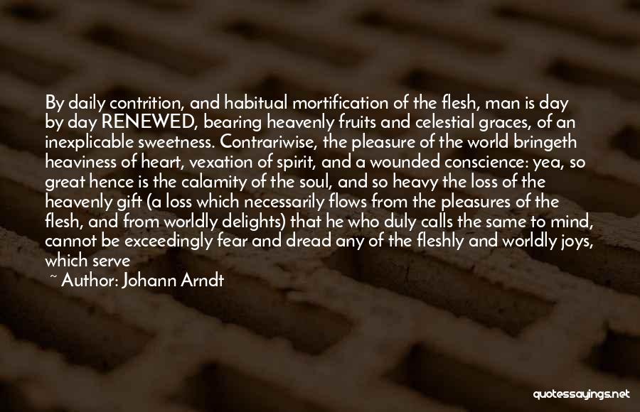 Johann Arndt Quotes: By Daily Contrition, And Habitual Mortification Of The Flesh, Man Is Day By Day Renewed, Bearing Heavenly Fruits And Celestial