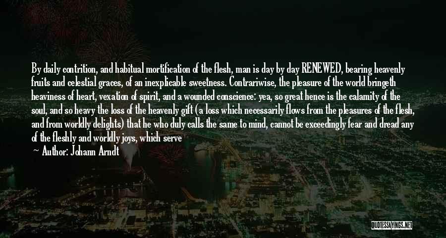 Johann Arndt Quotes: By Daily Contrition, And Habitual Mortification Of The Flesh, Man Is Day By Day Renewed, Bearing Heavenly Fruits And Celestial