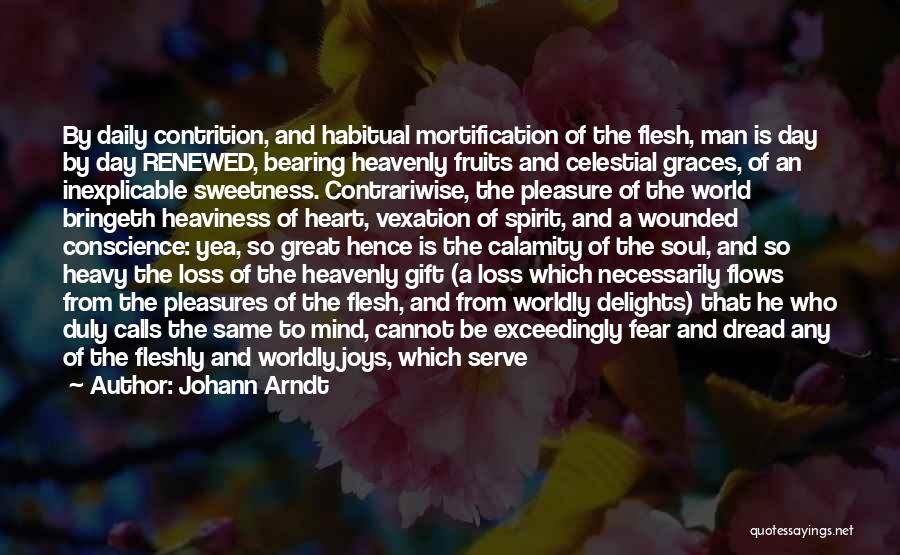 Johann Arndt Quotes: By Daily Contrition, And Habitual Mortification Of The Flesh, Man Is Day By Day Renewed, Bearing Heavenly Fruits And Celestial