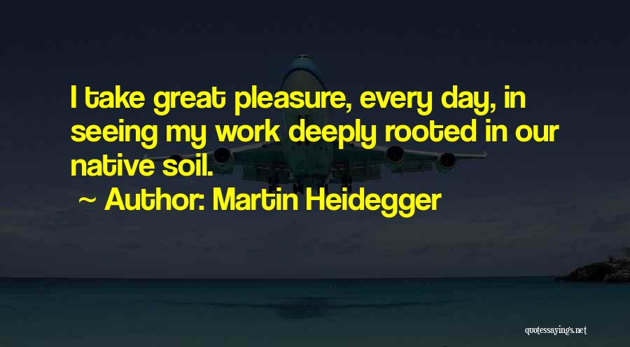 Martin Heidegger Quotes: I Take Great Pleasure, Every Day, In Seeing My Work Deeply Rooted In Our Native Soil.