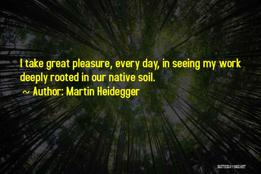 Martin Heidegger Quotes: I Take Great Pleasure, Every Day, In Seeing My Work Deeply Rooted In Our Native Soil.