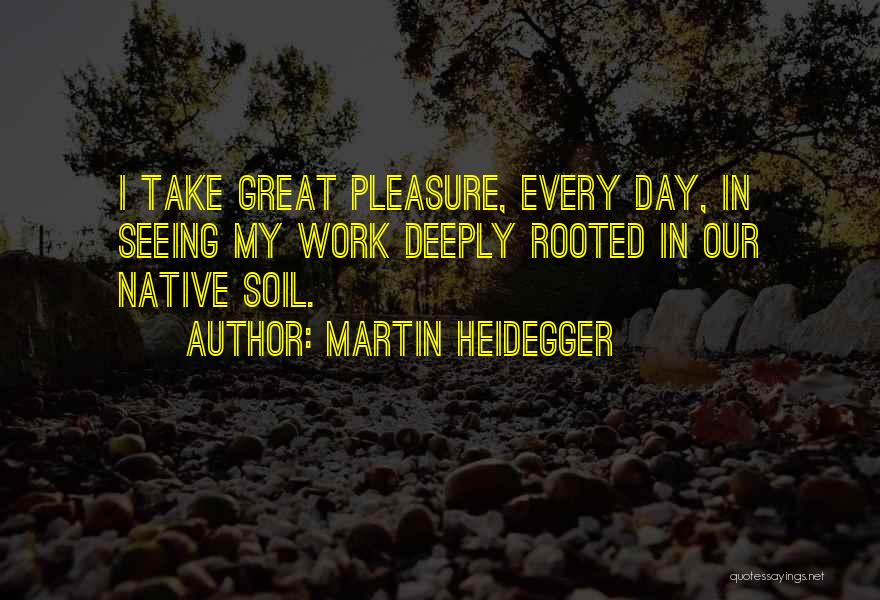 Martin Heidegger Quotes: I Take Great Pleasure, Every Day, In Seeing My Work Deeply Rooted In Our Native Soil.