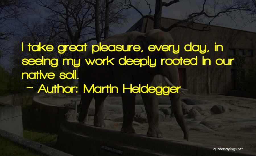 Martin Heidegger Quotes: I Take Great Pleasure, Every Day, In Seeing My Work Deeply Rooted In Our Native Soil.