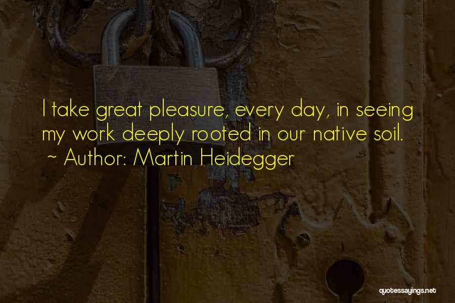 Martin Heidegger Quotes: I Take Great Pleasure, Every Day, In Seeing My Work Deeply Rooted In Our Native Soil.